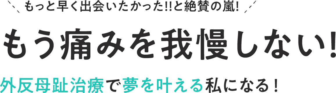 もっと早く出会いたかった！！と絶賛の嵐！ もう痛みを我慢しない！外反母趾治療で夢を叶える私になる！